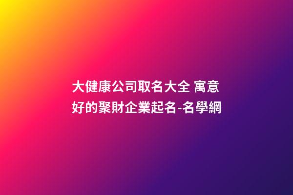 大健康公司取名大全 寓意好的聚財企業起名-名學網-第1張-公司起名-玄機派